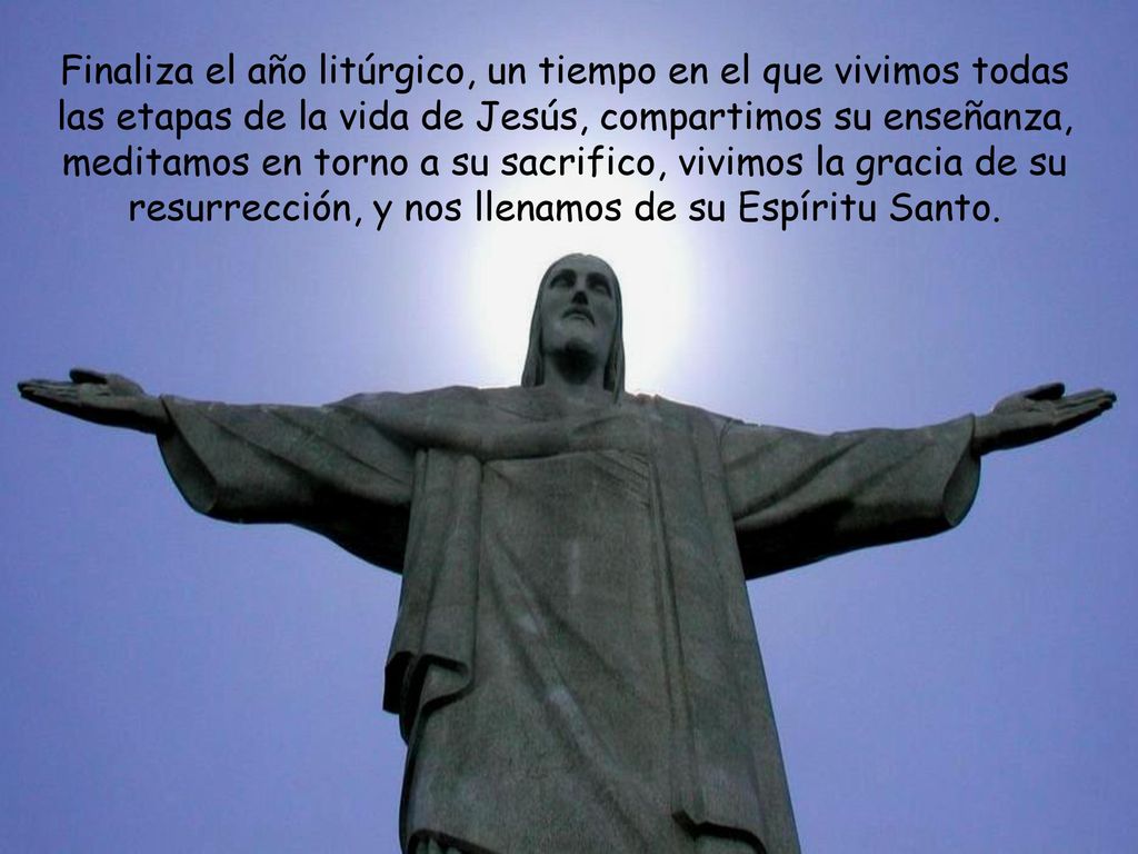Finaliza el año litúrgico, un tiempo en el que vivimos todas las etapas de la vida de Jesús, compartimos su enseñanza, meditamos en torno a su sacrifico, vivimos la gracia de su resurrección, y nos llenamos de su Espíritu Santo.