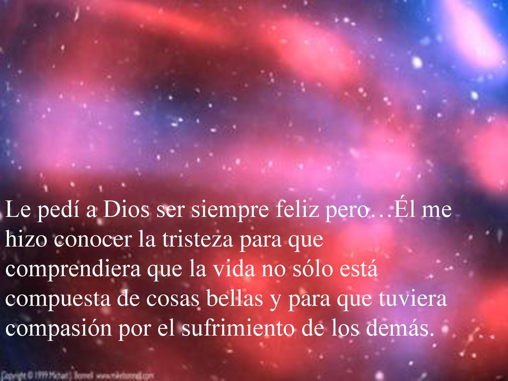 Le pedí a Dios ser siempre feliz pero…Él me hizo conocer la tristeza para que comprendiera que la vida no sólo está compuesta de cosas bellas y para que tuviera compasión por el sufrimiento de los demás.