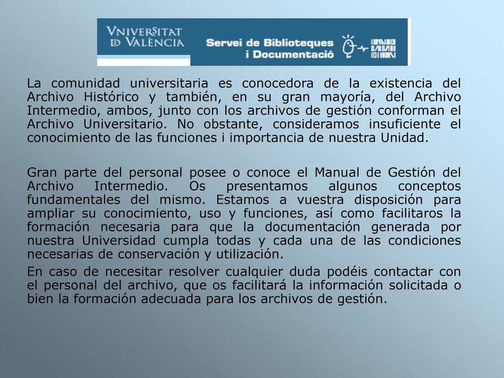 La comunidad universitaria es conocedora de la existencia del Archivo Histórico y también, en su gran mayoría, del Archivo Intermedio, ambos, junto con los archivos de gestión conforman el Archivo Universitario. No obstante, consideramos insuficiente el conocimiento de las funciones i importancia de nuestra Unidad.