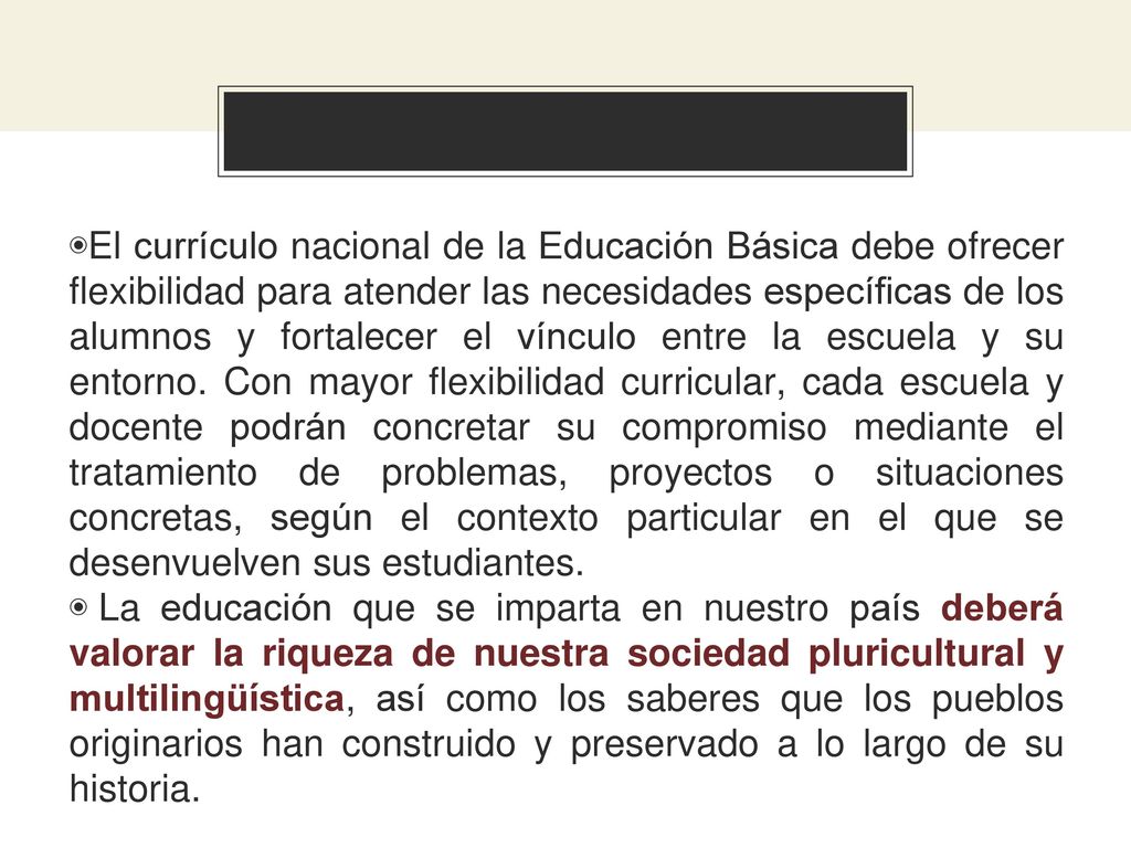El currículo nacional de la Educación Básica debe ofrecer flexibilidad para atender las necesidades específicas de los alumnos y fortalecer el vínculo entre la escuela y su entorno. Con mayor flexibilidad curricular, cada escuela y docente podrán concretar su compromiso mediante el tratamiento de problemas, proyectos o situaciones concretas, según el contexto particular en el que se desenvuelven sus estudiantes.