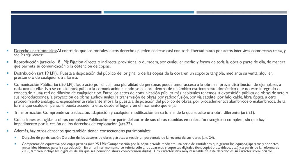 Derechos patrimoniales:Al contrario que los morales, estos derechos pueden cederse casi con toda libertad tanto por actos inter vivos comomortis causa, y son los siguientes: