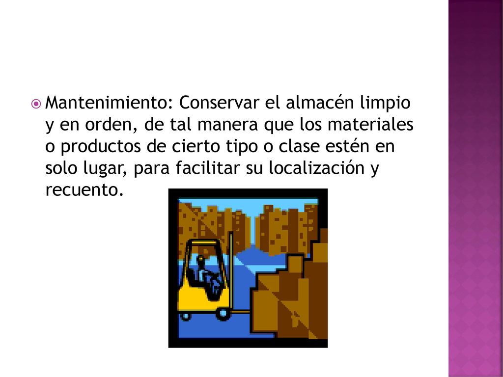 Mantenimiento: Conservar el almacén limpio y en orden, de tal manera que los materiales o productos de cierto tipo o clase estén en solo lugar, para facilitar su localización y recuento.
