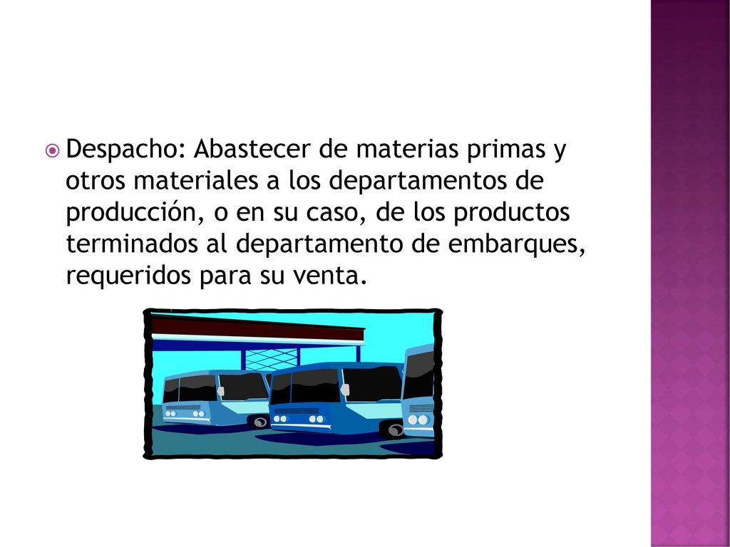 Despacho: Abastecer de materias primas y otros materiales a los departamentos de producción, o en su caso, de los productos terminados al departamento de embarques, requeridos para su venta.