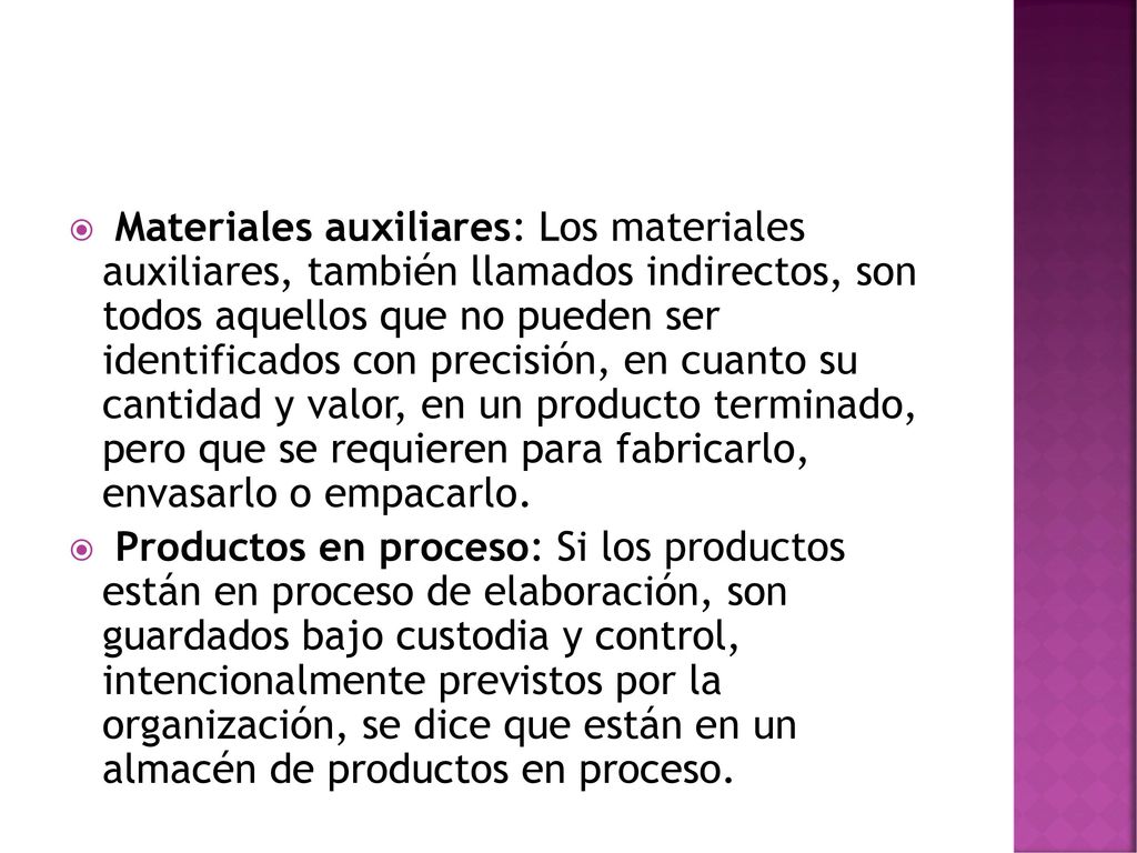 Materiales auxiliares: Los materiales auxiliares, también llamados indirectos, son todos aquellos que no pueden ser identificados con precisión, en cuanto su cantidad y valor, en un producto terminado, pero que se requieren para fabricarlo, envasarlo o empacarlo.
