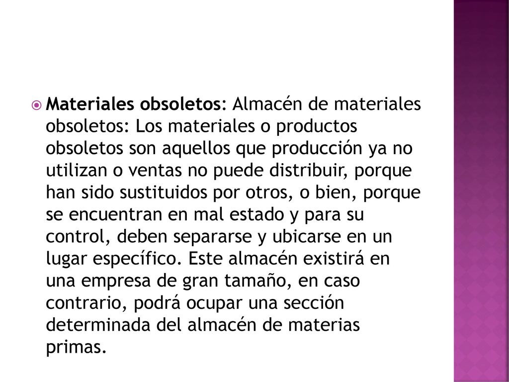 Materiales obsoletos: Almacén de materiales obsoletos: Los materiales o productos obsoletos son aquellos que producción ya no utilizan o ventas no puede distribuir, porque han sido sustituidos por otros, o bien, porque se encuentran en mal estado y para su control, deben separarse y ubicarse en un lugar específico.