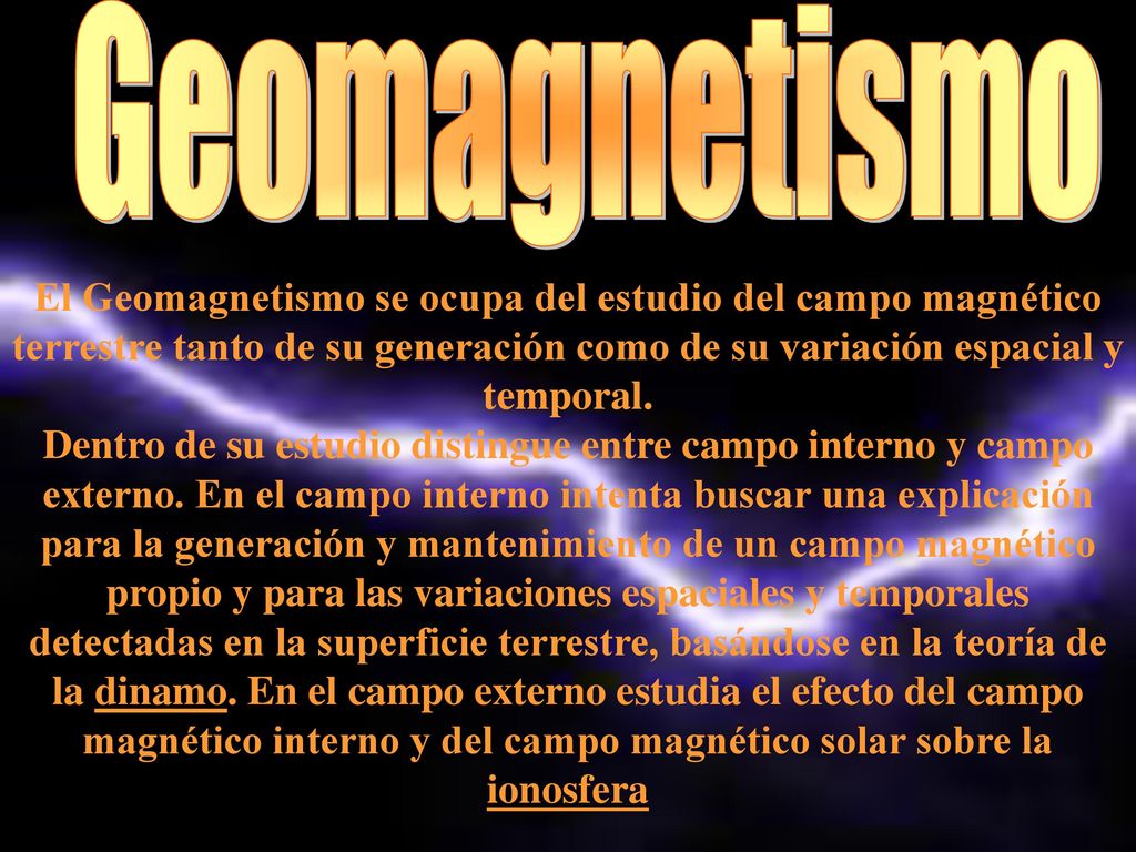Geomagnetismo El Geomagnetismo se ocupa del estudio del campo magnético terrestre tanto de su generación como de su variación espacial y temporal.