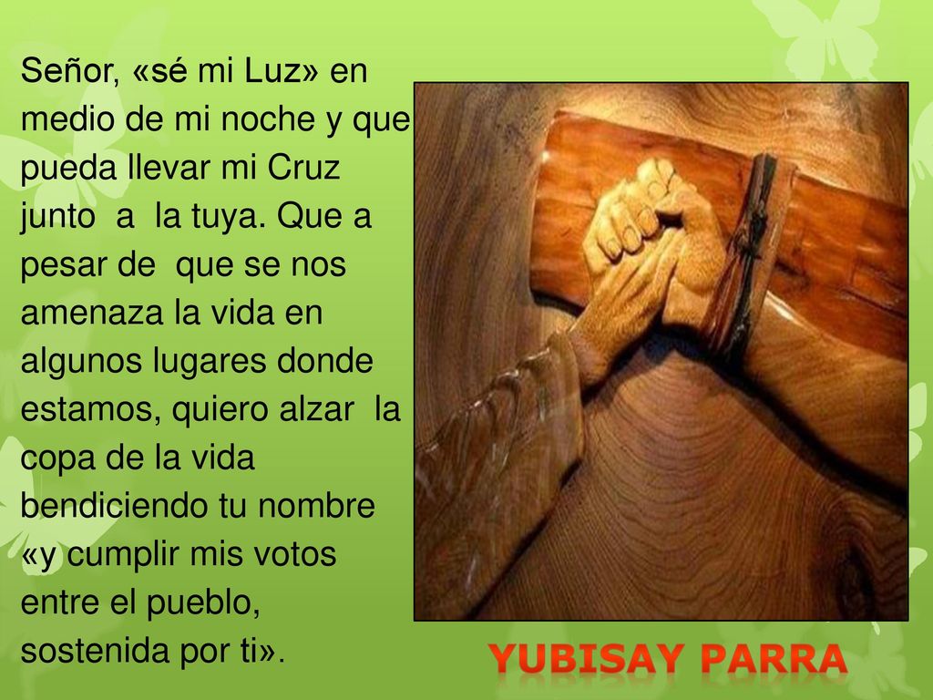 Señor, «sé mi Luz» en medio de mi noche y que pueda llevar mi Cruz junto a la tuya. Que a pesar de que se nos amenaza la vida en algunos lugares donde estamos, quiero alzar la copa de la vida bendiciendo tu nombre «y cumplir mis votos entre el pueblo, sostenida por ti».