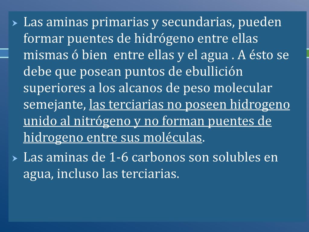 Las aminas primarias y secundarias, pueden formar puentes de hidrógeno entre ellas mismas ó bien entre ellas y el agua . A ésto se debe que posean puntos de ebullición superiores a los alcanos de peso molecular semejante, las terciarias no poseen hidrogeno unido al nitrógeno y no forman puentes de hidrogeno entre sus moléculas.
