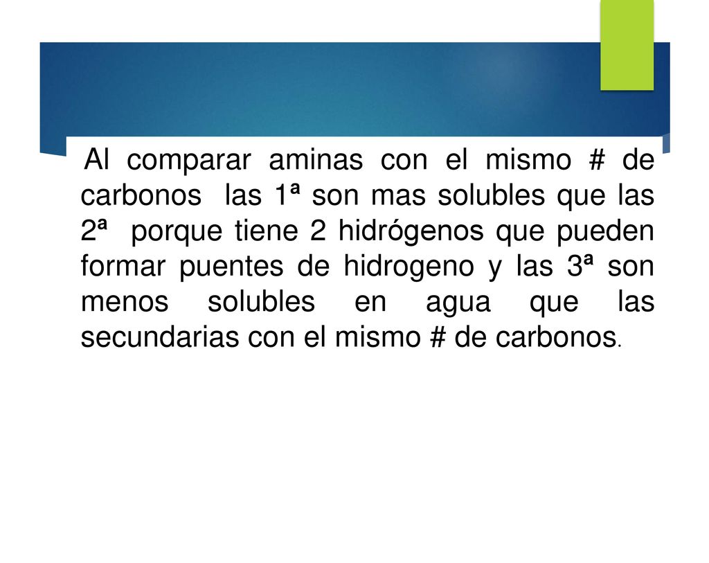 Al comparar aminas con el mismo # de carbonos las 1ª son mas solubles que las 2ª porque tiene 2 hidrógenos que pueden formar puentes de hidrogeno y las 3ª son menos solubles en agua que las secundarias con el mismo # de carbonos.