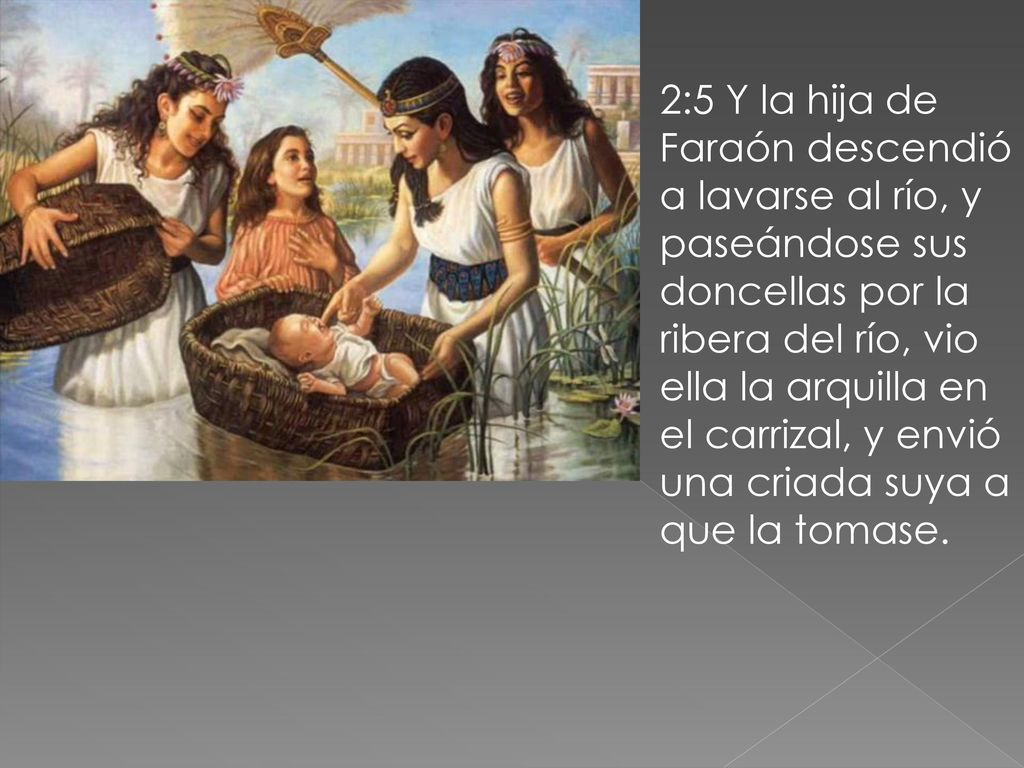 2:5 Y la hija de Faraón descendió a lavarse al río, y paseándose sus doncellas por la ribera del río, vio ella la arquilla en el carrizal, y envió una criada suya a que la tomase.