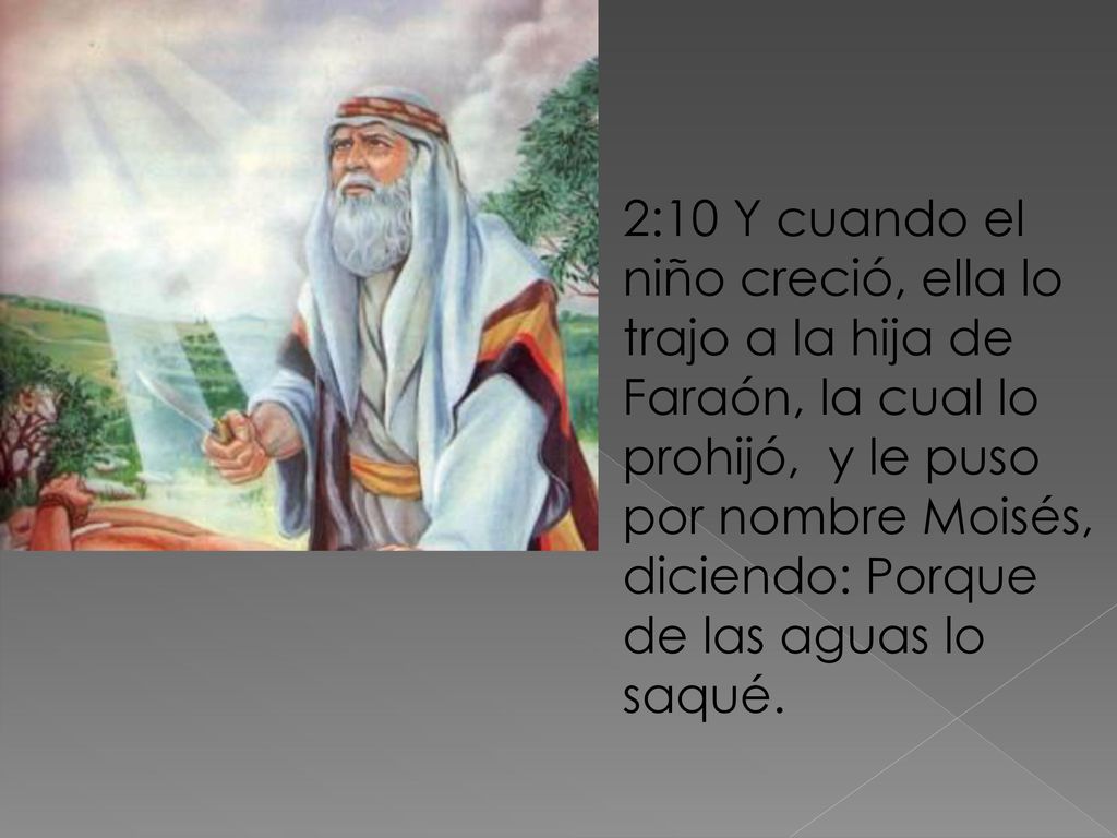 2:10 Y cuando el niño creció, ella lo trajo a la hija de Faraón, la cual lo prohijó, y le puso por nombre Moisés, diciendo: Porque de las aguas lo saqué.