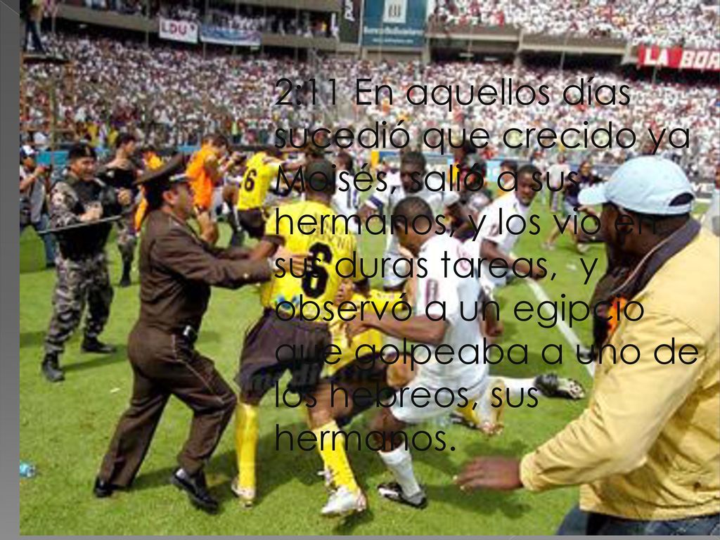 2:11 En aquellos días sucedió que crecido ya Moisés, salió a sus hermanos, y los vio en sus duras tareas, y observó a un egipcio que golpeaba a uno de los hebreos, sus hermanos.