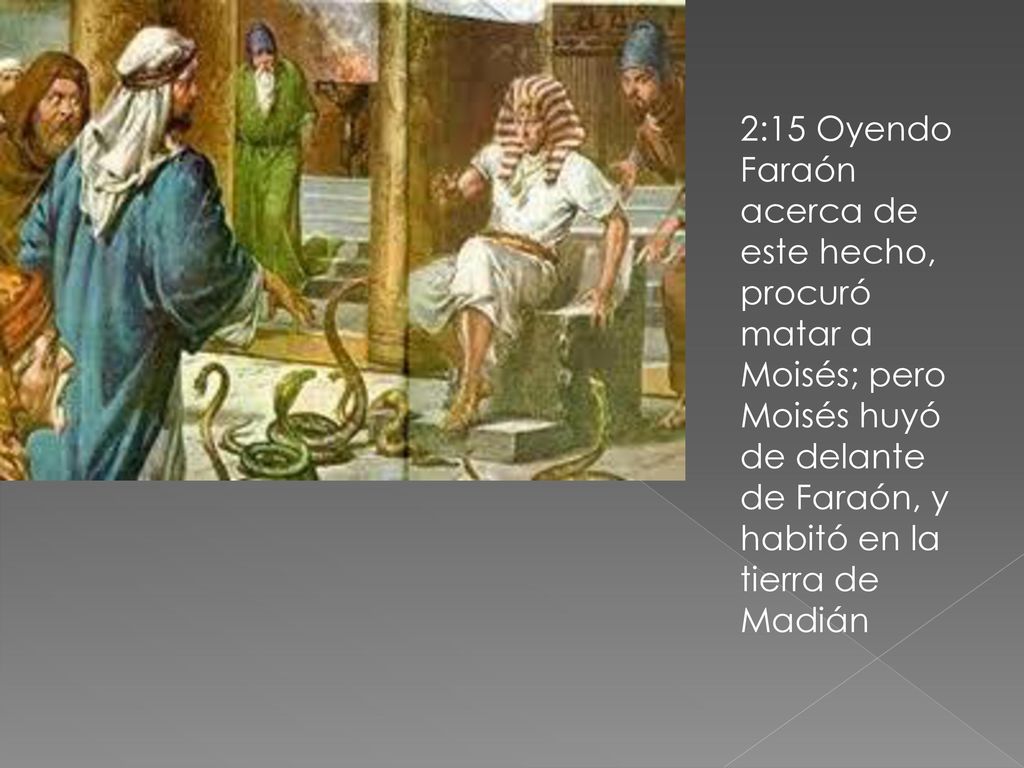 2:15 Oyendo Faraón acerca de este hecho, procuró matar a Moisés; pero Moisés huyó de delante de Faraón, y habitó en la tierra de Madián