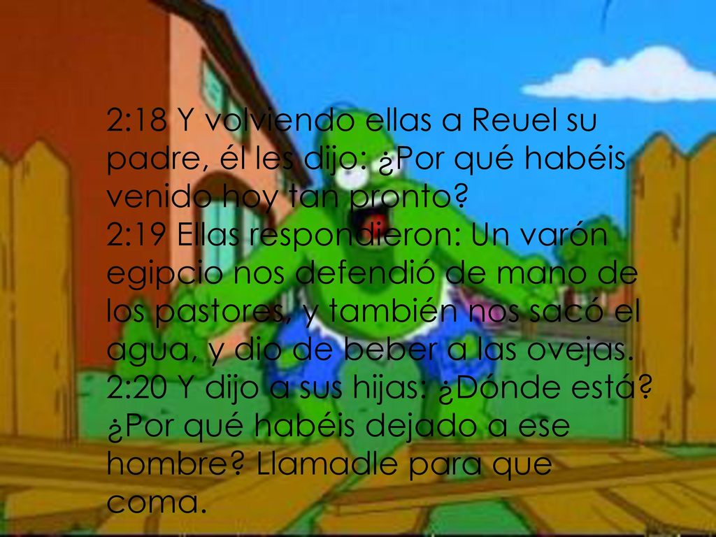2:18 Y volviendo ellas a Reuel su padre, él les dijo: ¿Por qué habéis venido hoy tan pronto 2:19 Ellas respondieron: Un varón egipcio nos defendió de mano de los pastores, y también nos sacó el agua, y dio de beber a las ovejas. 2:20 Y dijo a sus hijas: ¿Dónde está.