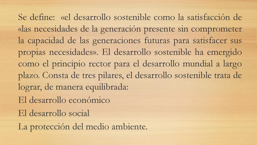 Se define: «el desarrollo sostenible como la satisfacción de «las necesidades de la generación presente sin comprometer la capacidad de las generaciones futuras para satisfacer sus propias necesidades».