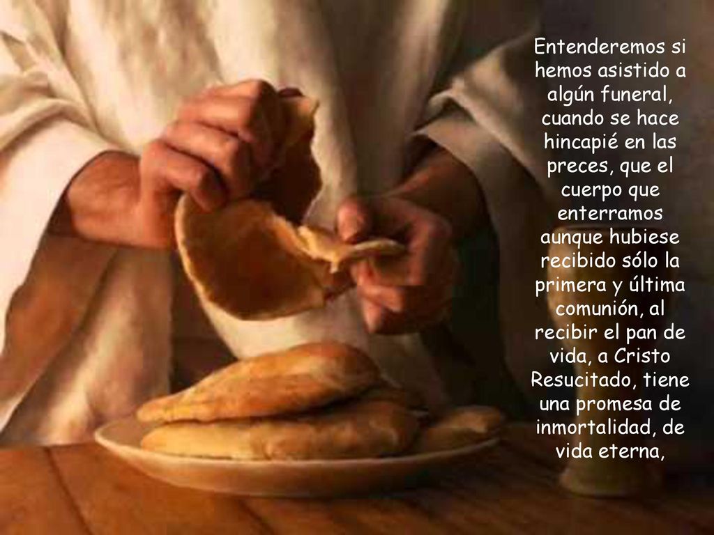 Entenderemos si hemos asistido a algún funeral, cuando se hace hincapié en las preces, que el cuerpo que enterramos aunque hubiese recibido sólo la primera y última comunión, al recibir el pan de vida, a Cristo Resucitado, tiene una promesa de inmortalidad, de vida eterna,