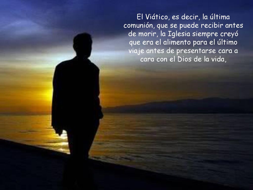 El Viático, es decir, la última comunión, que se puede recibir antes de morir, la Iglesia siempre creyó que era el alimento para el último viaje antes de presentarse cara a cara con el Dios de la vida,