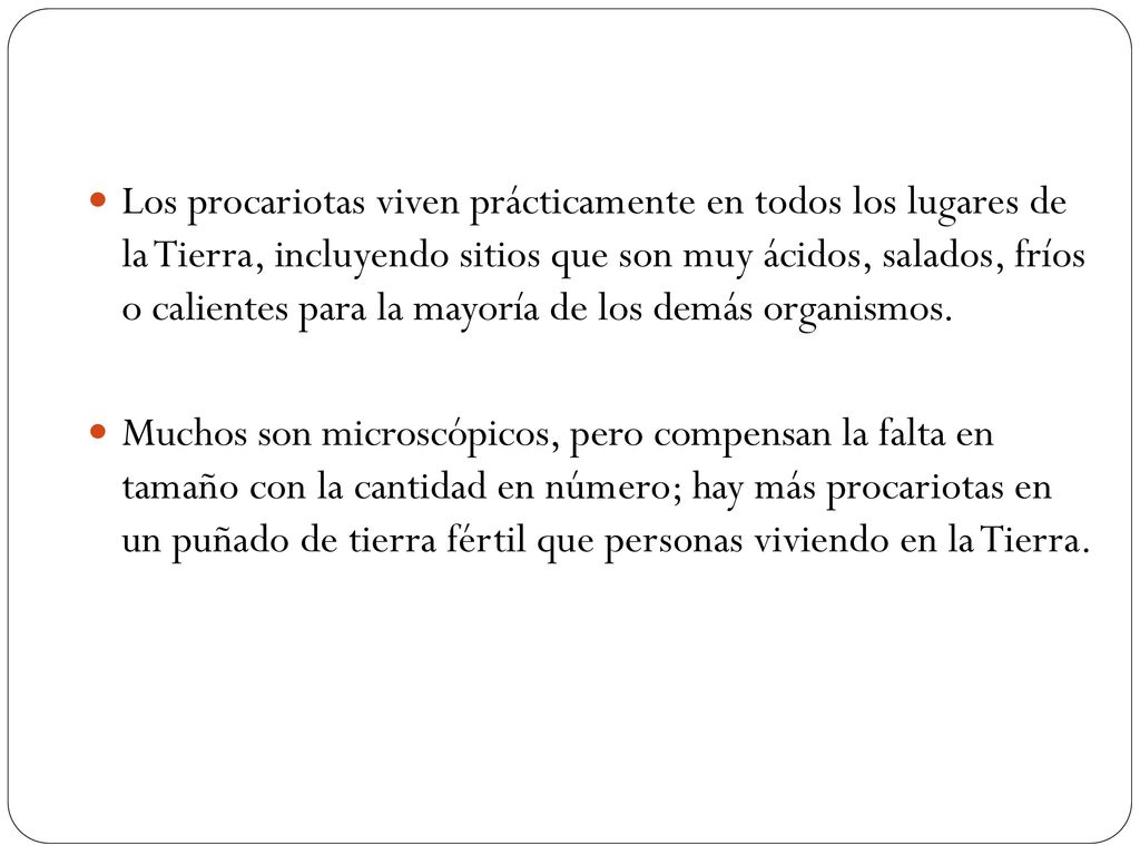Los procariotas viven prácticamente en todos los lugares de la Tierra, incluyendo sitios que son muy ácidos, salados, fríos o calientes para la mayoría de los demás organismos.