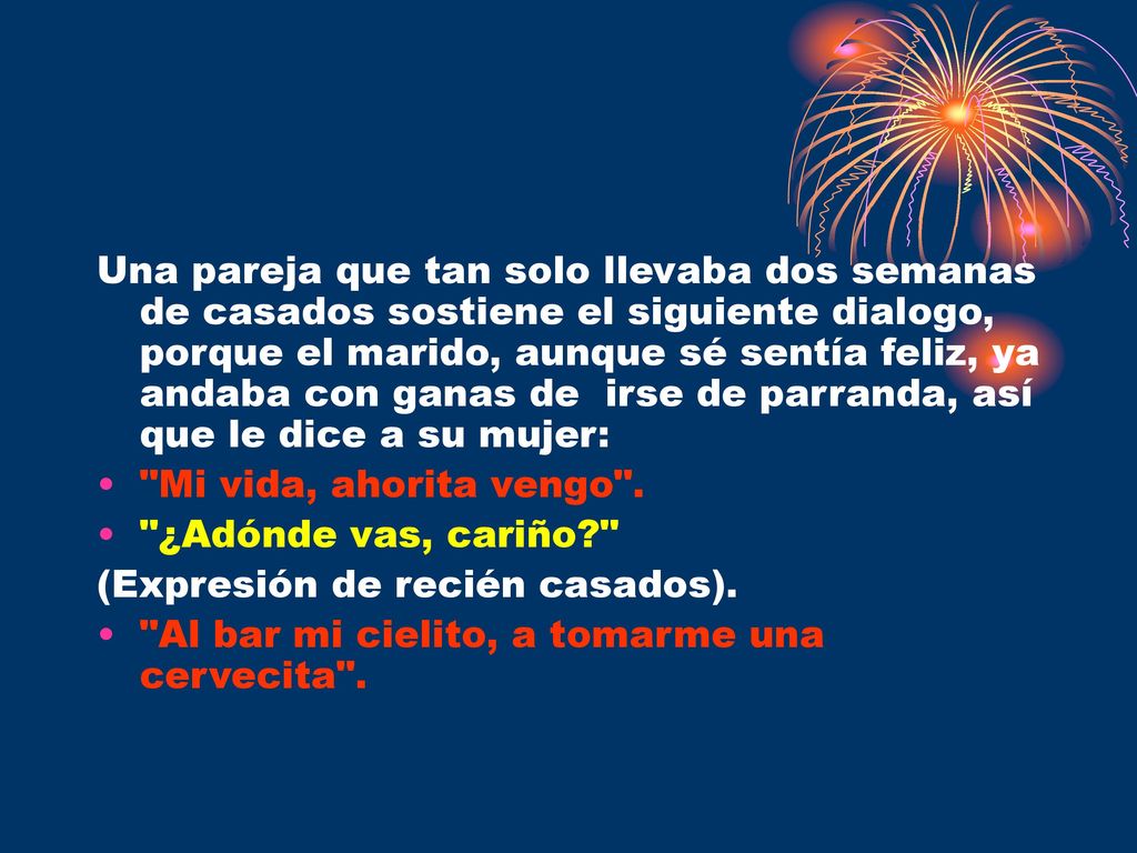 Una pareja que tan solo llevaba dos semanas de casados sostiene el siguiente dialogo, porque el marido, aunque sé sentía feliz, ya andaba con ganas de irse de parranda, así que le dice a su mujer: