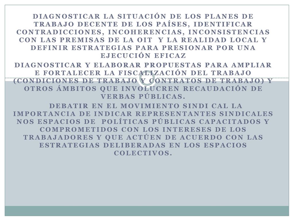 Diagnosticar la situación de los planes de Trabajo Decente de los países, identificar contradicciones, incoherencias, inconsistencias con las premisas de la OIT y la realidad local y definir estrategias para presionar por una ejecución eficaz