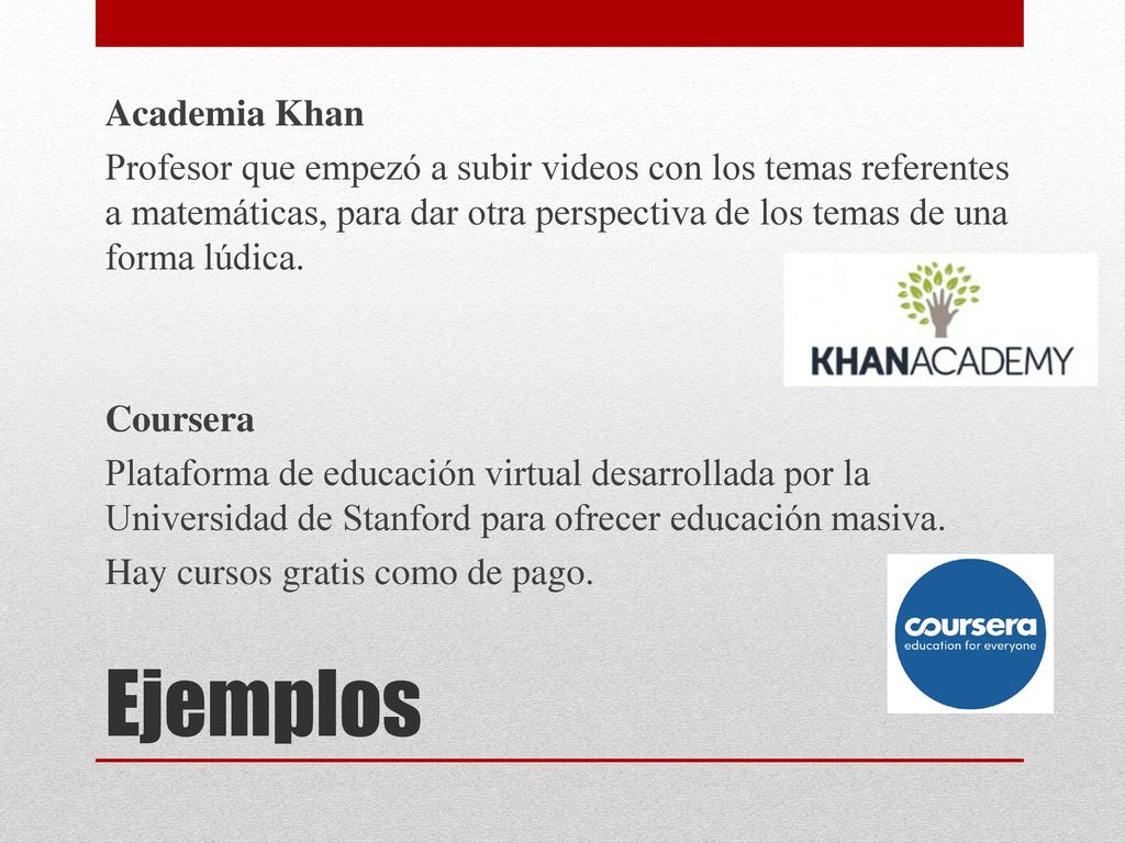 Academia Khan Profesor que empezó a subir videos con los temas referentes a matemáticas, para dar otra perspectiva de los temas de una forma lúdica. Coursera Plataforma de educación virtual desarrollada por la Universidad de Stanford para ofrecer educación masiva. Hay cursos gratis como de pago.