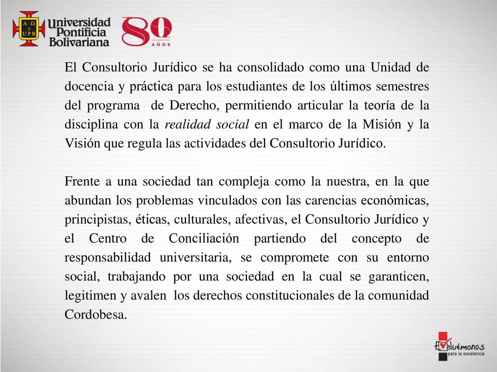 El Consultorio Jurídico se ha consolidado como una Unidad de docencia y práctica para los estudiantes de los últimos semestres del programa de Derecho, permitiendo articular la teoría de la disciplina con la realidad social en el marco de la Misión y la Visión que regula las actividades del Consultorio Jurídico.