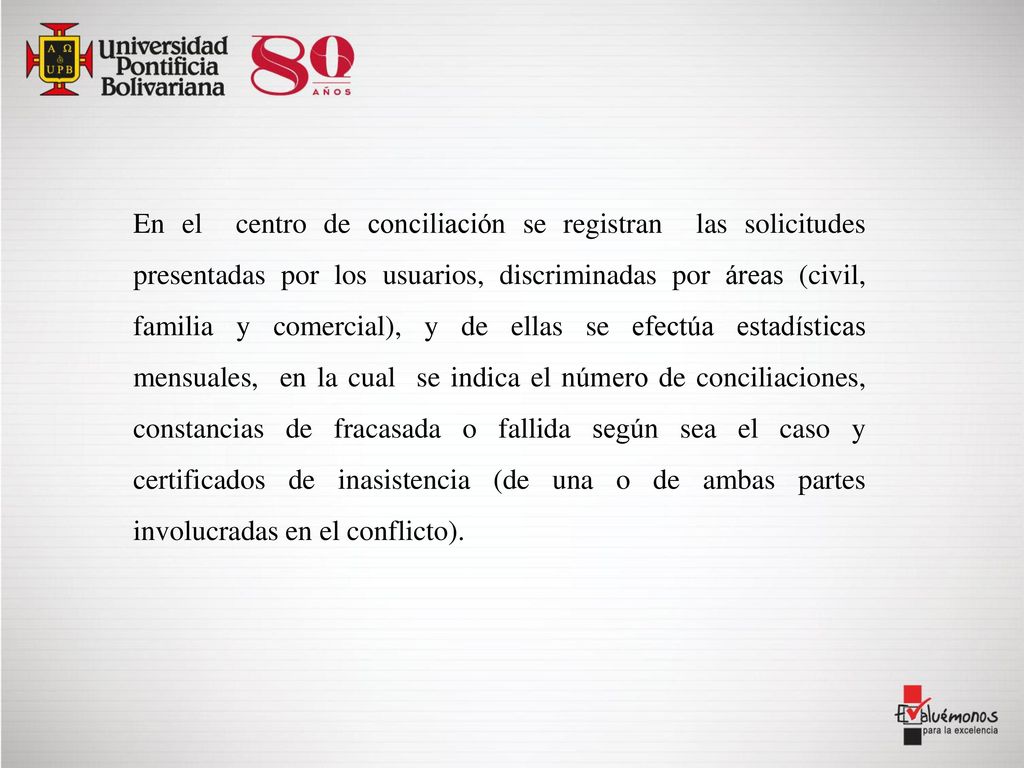 En el centro de conciliación se registran las solicitudes presentadas por los usuarios, discriminadas por áreas (civil, familia y comercial), y de ellas se efectúa estadísticas mensuales, en la cual se indica el número de conciliaciones, constancias de fracasada o fallida según sea el caso y certificados de inasistencia (de una o de ambas partes involucradas en el conflicto).
