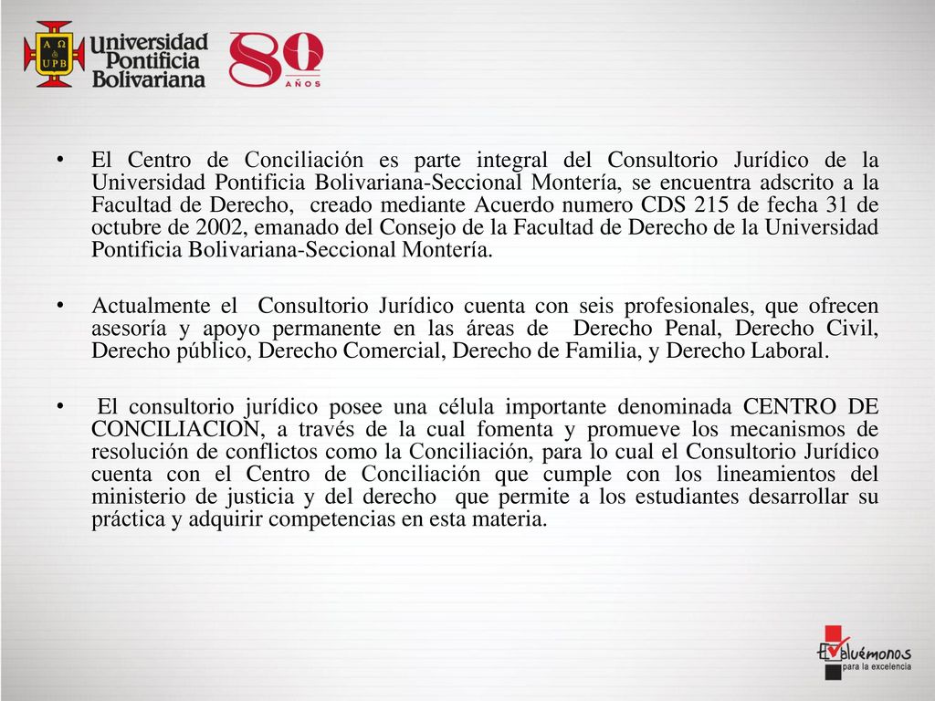 El Centro de Conciliación es parte integral del Consultorio Jurídico de la Universidad Pontificia Bolivariana-Seccional Montería, se encuentra adscrito a la Facultad de Derecho, creado mediante Acuerdo numero CDS 215 de fecha 31 de octubre de 2002, emanado del Consejo de la Facultad de Derecho de la Universidad Pontificia Bolivariana-Seccional Montería.