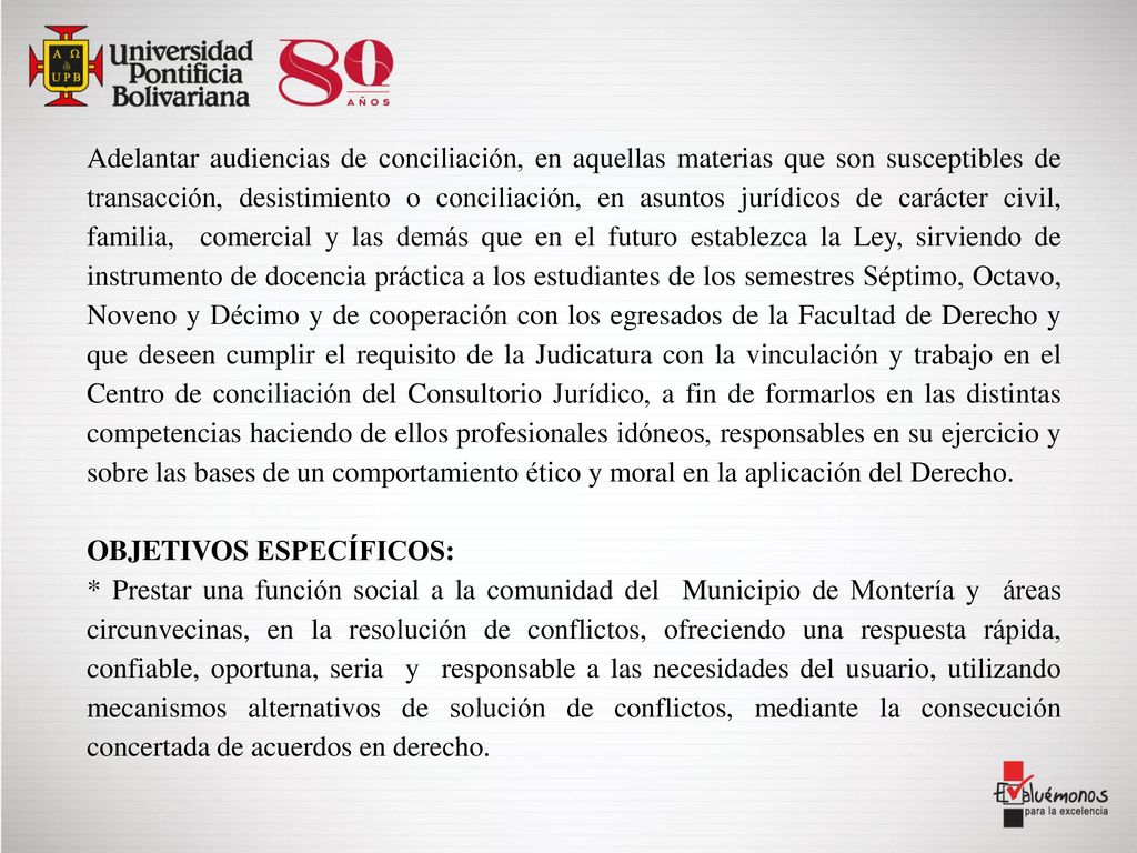 Adelantar audiencias de conciliación, en aquellas materias que son susceptibles de transacción, desistimiento o conciliación, en asuntos jurídicos de carácter civil, familia, comercial y las demás que en el futuro establezca la Ley, sirviendo de instrumento de docencia práctica a los estudiantes de los semestres Séptimo, Octavo, Noveno y Décimo y de cooperación con los egresados de la Facultad de Derecho y que deseen cumplir el requisito de la Judicatura con la vinculación y trabajo en el Centro de conciliación del Consultorio Jurídico, a fin de formarlos en las distintas competencias haciendo de ellos profesionales idóneos, responsables en su ejercicio y sobre las bases de un comportamiento ético y moral en la aplicación del Derecho.