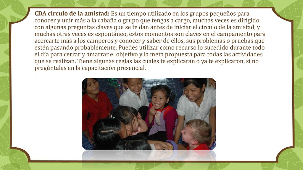 CDA circulo de la amistad: Es un tiempo utilizado en los grupos pequeños para conocer y unir más a la cabaña o grupo que tengas a cargo, muchas veces es dirigido, con algunas preguntas claves que se te dan antes de iniciar el circulo de la amistad, y muchas otras veces es espontáneo, estos momentos son claves en el campamento para acercarte más a los camperos y conocer y saber de ellos, sus problemas o pruebas que estén pasando probablemente.