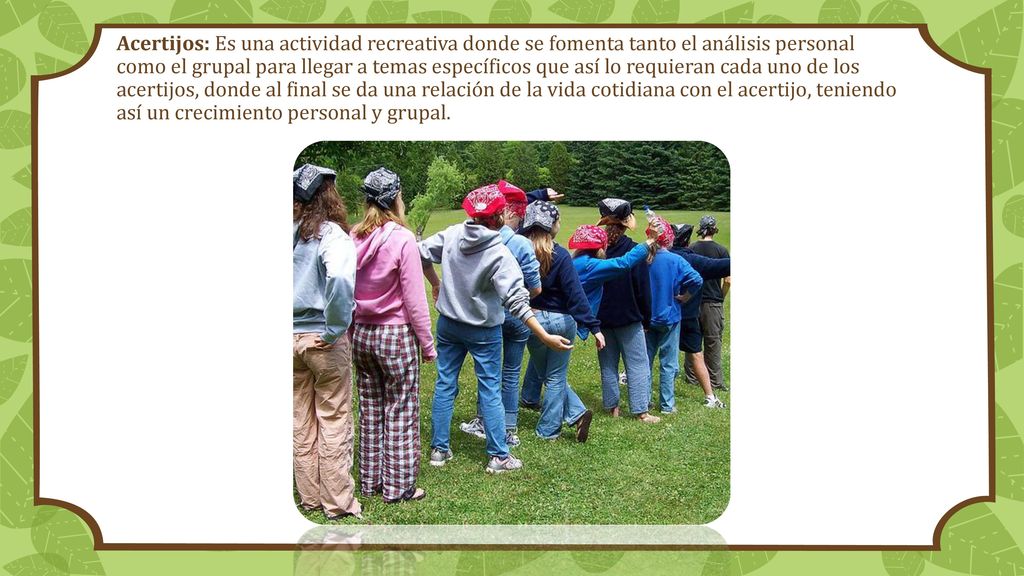 Acertijos: Es una actividad recreativa donde se fomenta tanto el análisis personal como el grupal para llegar a temas específicos que así lo requieran cada uno de los acertijos, donde al final se da una relación de la vida cotidiana con el acertijo, teniendo así un crecimiento personal y grupal.