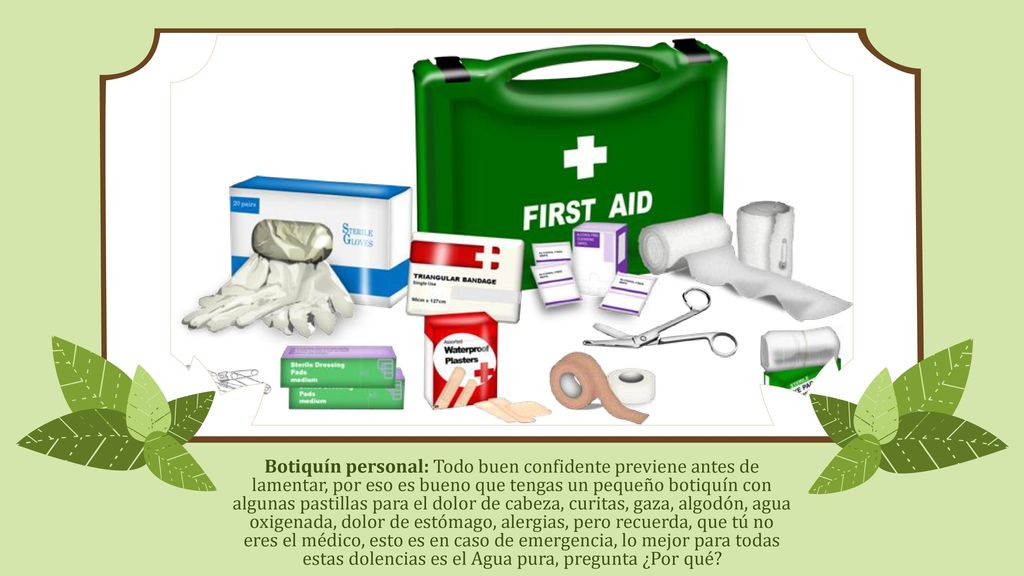 Botiquín personal: Todo buen confidente previene antes de lamentar, por eso es bueno que tengas un pequeño botiquín con algunas pastillas para el dolor de cabeza, curitas, gaza, algodón, agua oxigenada, dolor de estómago, alergias, pero recuerda, que tú no eres el médico, esto es en caso de emergencia, lo mejor para todas estas dolencias es el Agua pura, pregunta ¿Por qué