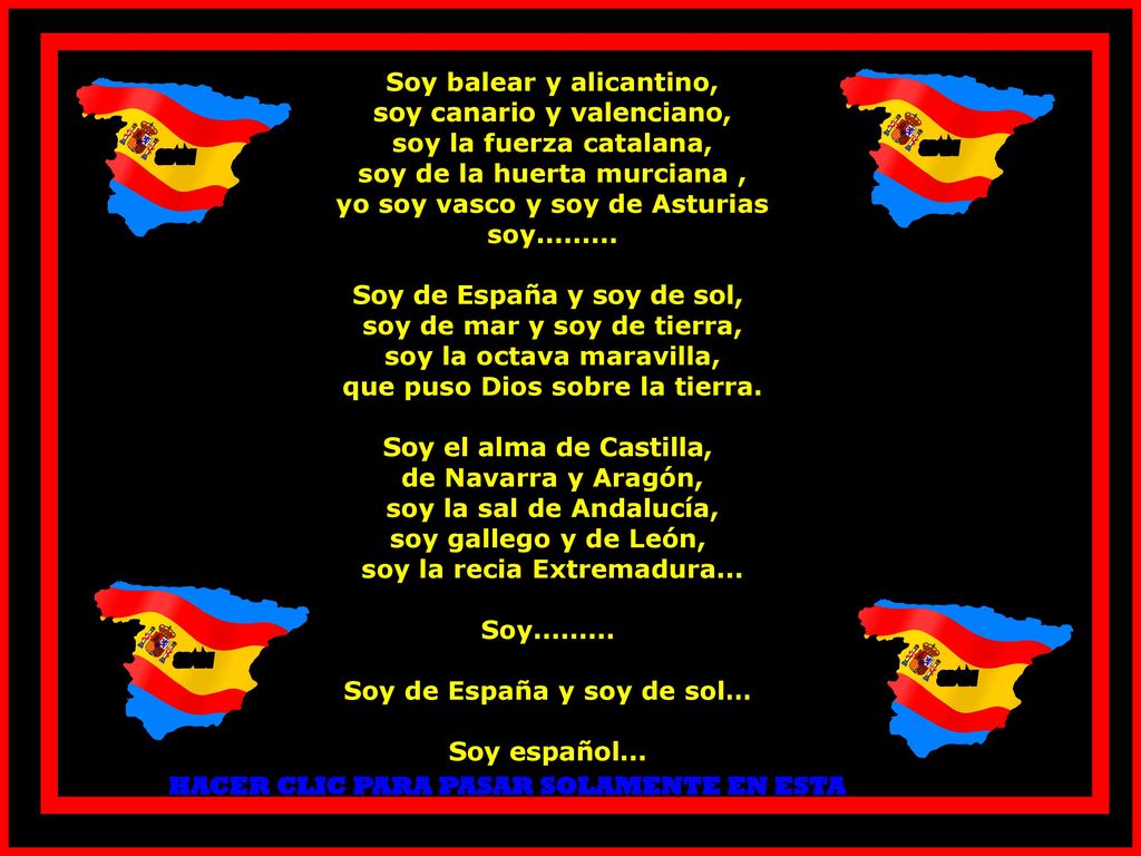 Soy balear y alicantino, soy canario y valenciano, soy la fuerza catalana, soy de la huerta murciana , yo soy vasco y soy de Asturias soy Soy de España y soy de sol, soy de mar y soy de tierra, soy la octava maravilla, que puso Dios sobre la tierra. Soy el alma de Castilla, de Navarra y Aragón, soy la sal de Andalucía, soy gallego y de León, soy la recia Extremadura... Soy Soy de España y soy de sol… Soy español...