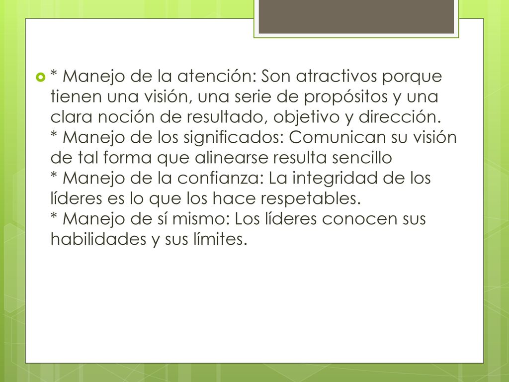 * Manejo de la atención: Son atractivos porque tienen una visión, una serie de propósitos y una clara noción de resultado, objetivo y dirección. * Manejo de los significados: Comunican su visión de tal forma que alinearse resulta sencillo * Manejo de la confianza: La integridad de los líderes es lo que los hace respetables. * Manejo de sí mismo: Los líderes conocen sus habilidades y sus límites.