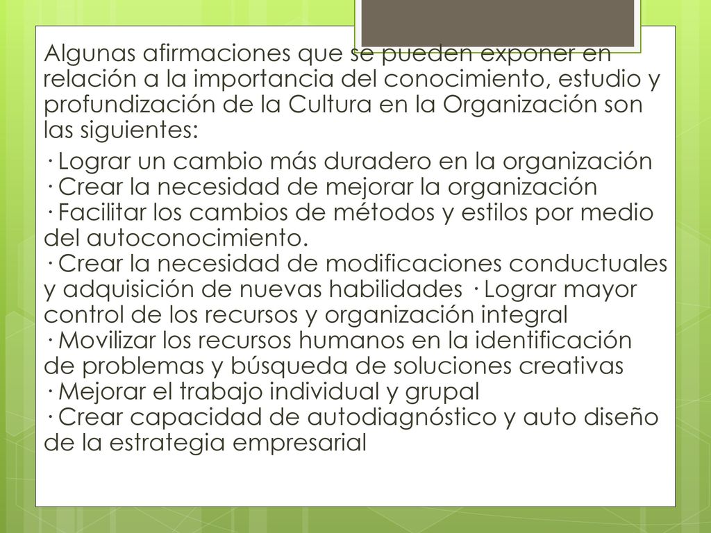 Algunas afirmaciones que se pueden exponer en relación a la importancia del conocimiento, estudio y profundización de la Cultura en la Organización son las siguientes: · Lograr un cambio más duradero en la organización · Crear la necesidad de mejorar la organización · Facilitar los cambios de métodos y estilos por medio del autoconocimiento.