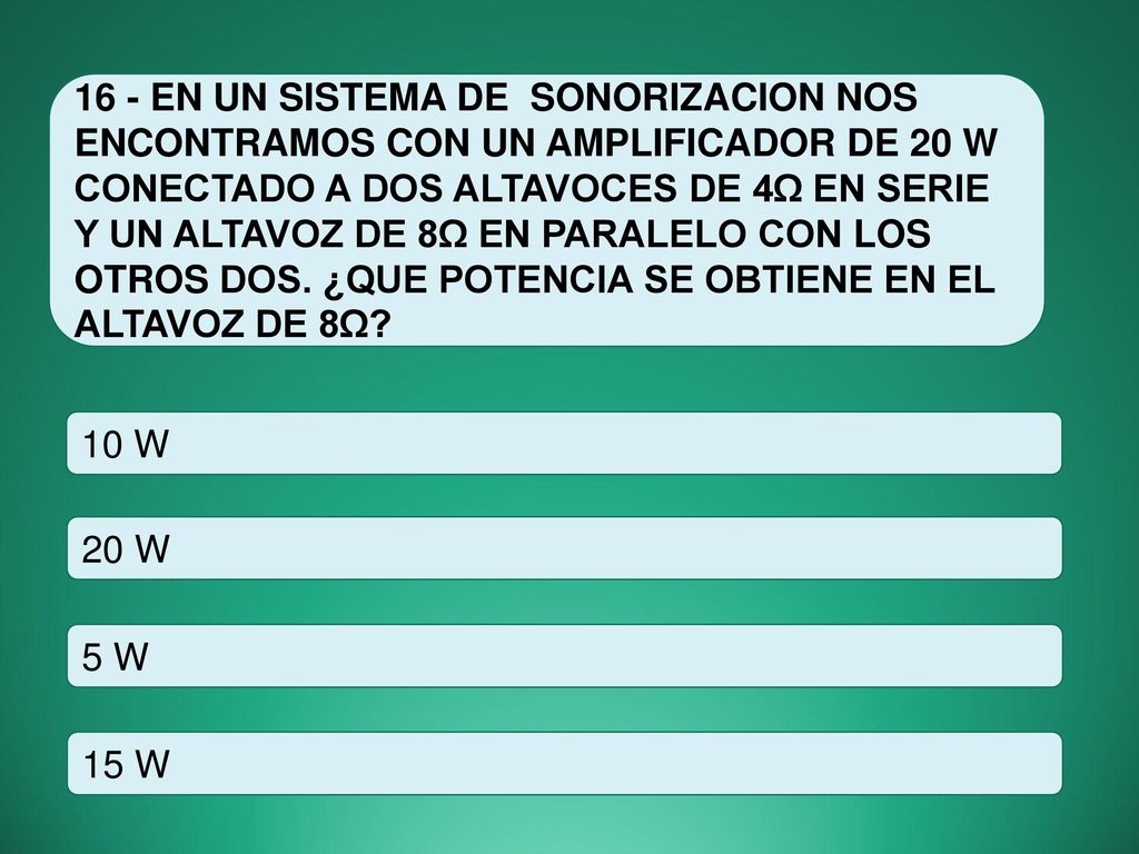 16 - EN UN SISTEMA DE SONORIZACION NOS ENCONTRAMOS CON UN AMPLIFICADOR DE 20 W CONECTADO A DOS ALTAVOCES DE 4Ω EN SERIE Y UN ALTAVOZ DE 8Ω EN PARALELO CON LOS OTROS DOS. ¿QUE POTENCIA SE OBTIENE EN EL ALTAVOZ DE 8Ω