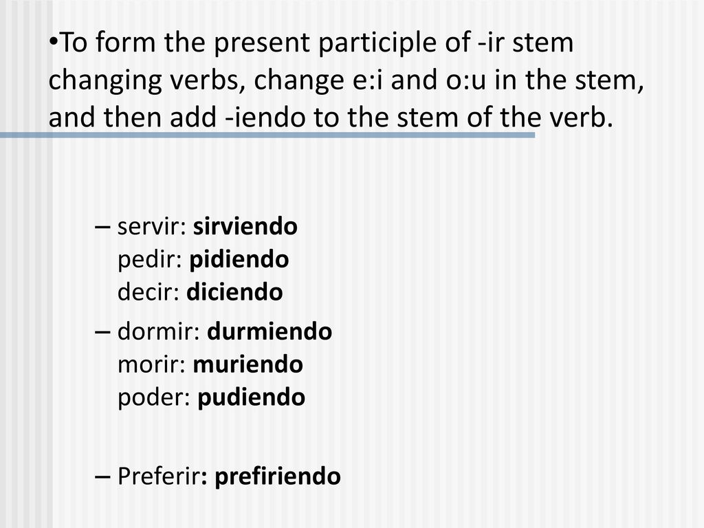 To form the present participle of -ir stem changing verbs, change e:i and o:u in the stem, and then add -iendo to the stem of the verb.