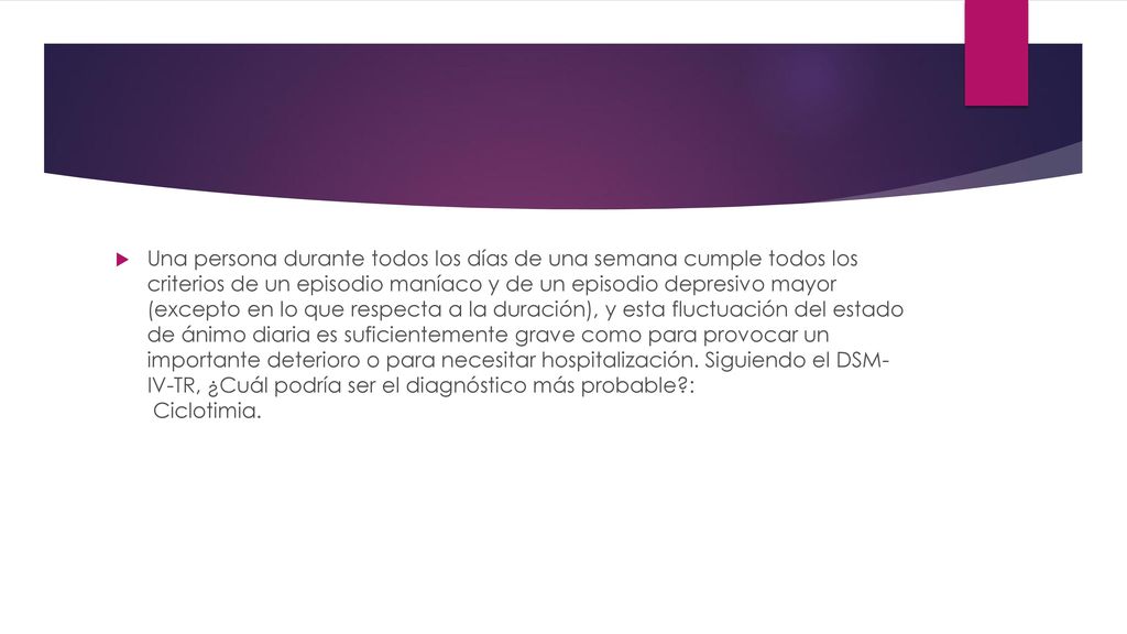 Una persona durante todos los días de una semana cumple todos los criterios de un episodio maníaco y de un episodio depresivo mayor (excepto en lo que respecta a la duración), y esta fluctuación del estado de ánimo diaria es suficientemente grave como para provocar un importante deterioro o para necesitar hospitalización.