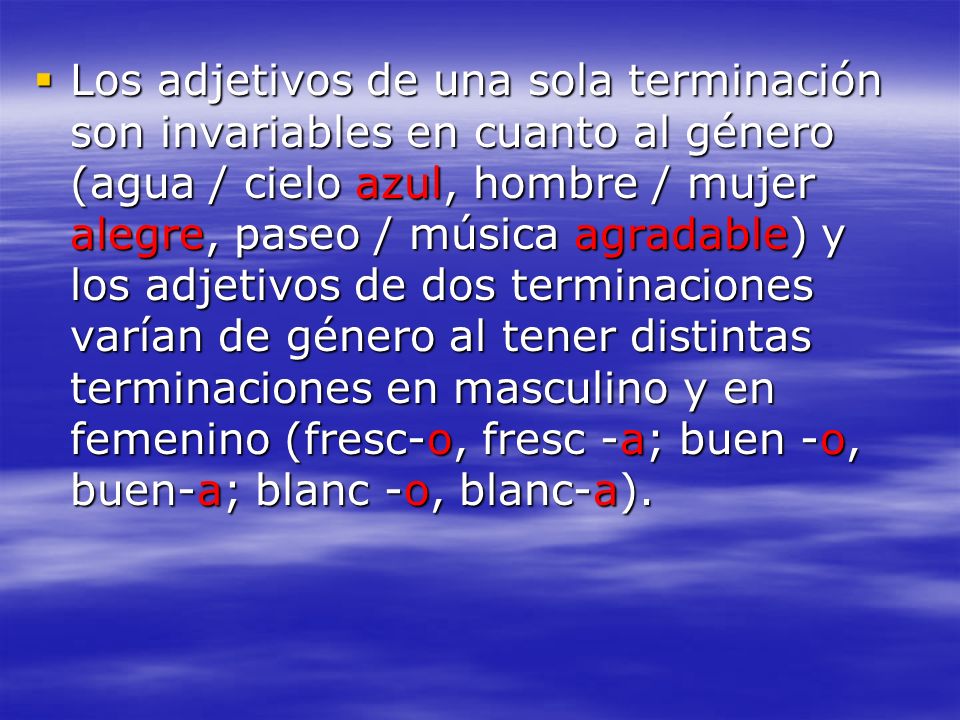 Los adjetivos de una sola terminación son invariables en cuanto al género (agua / cielo azul, hombre / mujer alegre, paseo / música agradable) y los adjetivos de dos terminaciones varían de género al tener distintas terminaciones en masculino y en femenino (fresc-o, fresc -a; buen -o, buen-a; blanc -o, blanc-a).