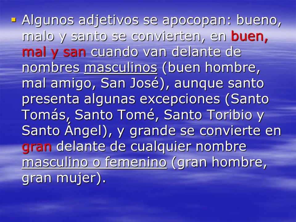 Algunos adjetivos se apocopan: bueno, malo y santo se convierten, en buen, mal y san cuando van delante de nombres masculinos (buen hombre, mal amigo, San José), aunque santo presenta algunas excepciones (Santo Tomás, Santo Tomé, Santo Toribio y Santo Ángel), y grande se convierte en gran delante de cualquier nombre masculino o femenino (gran hombre, gran mujer).