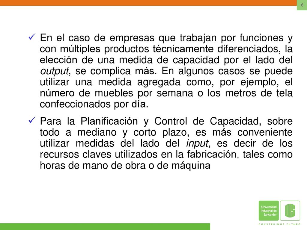 En el caso de empresas que trabajan por funciones y con múltiples productos técnicamente diferenciados, la elección de una medida de capacidad por el lado del output, se complica más. En algunos casos se puede utilizar una medida agregada como, por ejemplo, el número de muebles por semana o los metros de tela confeccionados por día.