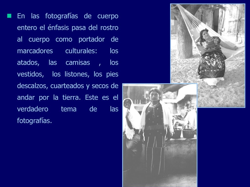 En las fotografías de cuerpo entero el énfasis pasa del rostro al cuerpo como portador de marcadores culturales: los atados, las camisas , los vestidos, los listones, los pies descalzos, cuarteados y secos de andar por la tierra.