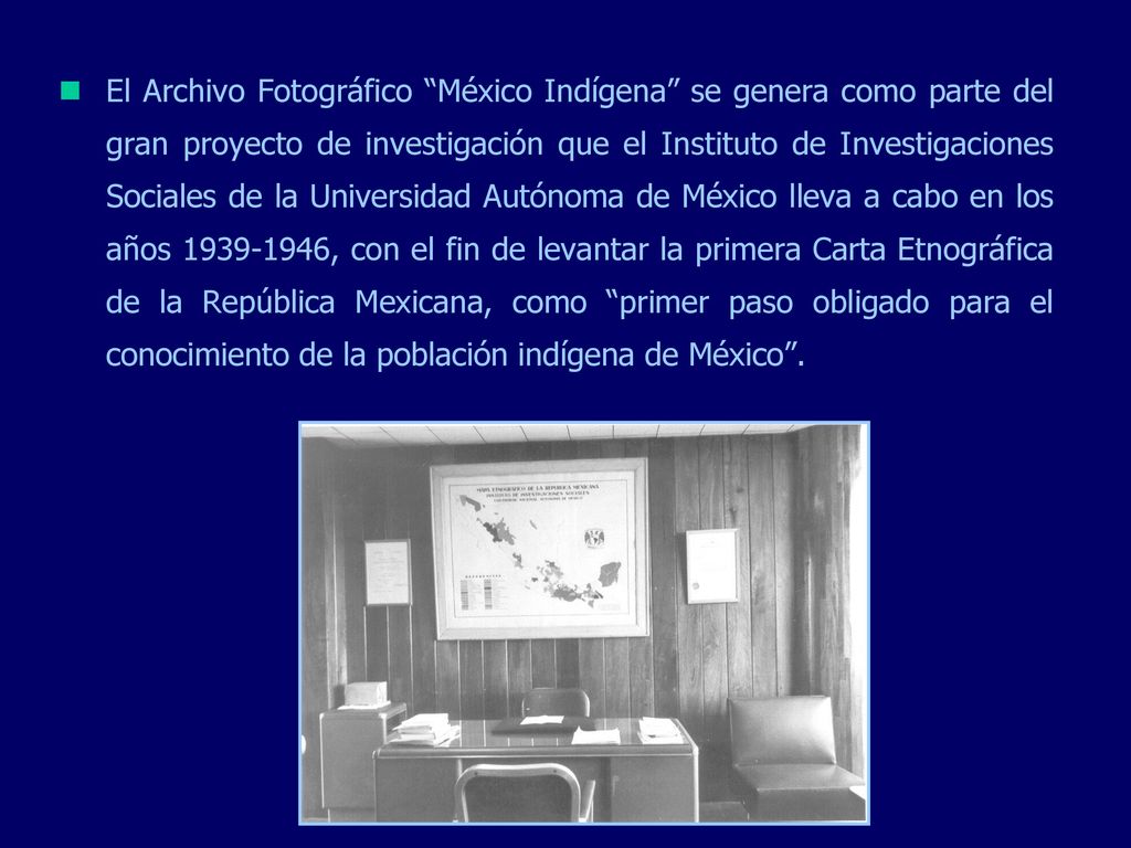 El Archivo Fotográfico México Indígena se genera como parte del gran proyecto de investigación que el Instituto de Investigaciones Sociales de la Universidad Autónoma de México lleva a cabo en los años , con el fin de levantar la primera Carta Etnográfica de la República Mexicana, como primer paso obligado para el conocimiento de la población indígena de México .