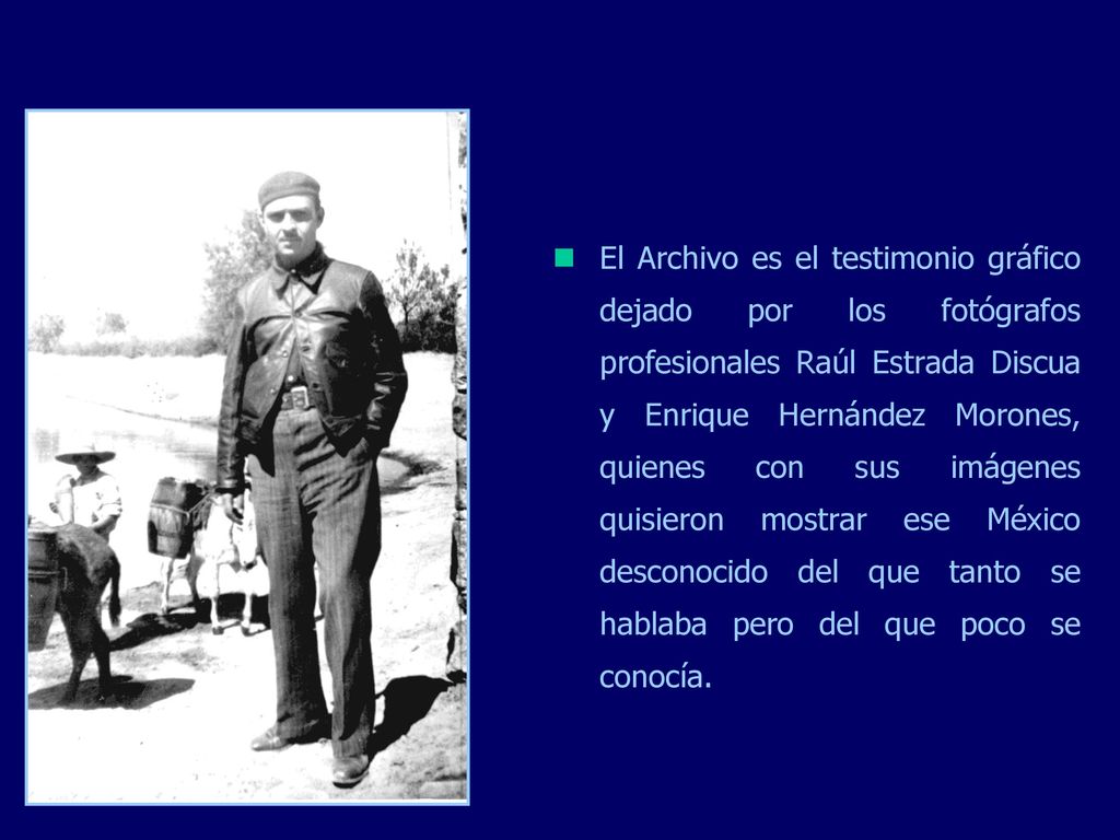 El Archivo es el testimonio gráfico dejado por los fotógrafos profesionales Raúl Estrada Discua y Enrique Hernández Morones, quienes con sus imágenes quisieron mostrar ese México desconocido del que tanto se hablaba pero del que poco se conocía.