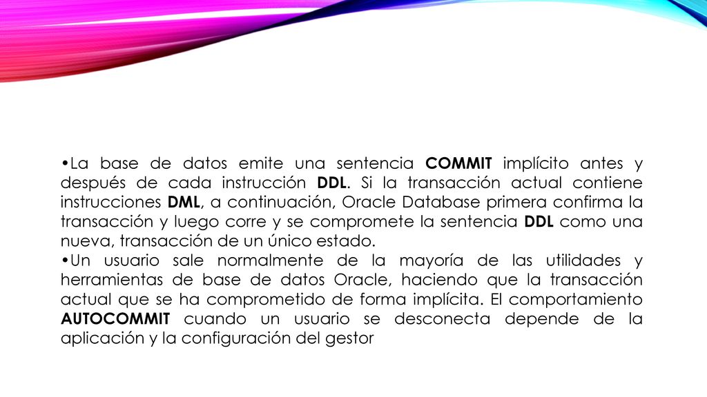 La base de datos emite una sentencia COMMIT implícito antes y después de cada instrucción DDL. Si la transacción actual contiene instrucciones DML, a continuación, Oracle Database primera confirma la transacción y luego corre y se compromete la sentencia DDL como una nueva, transacción de un único estado.