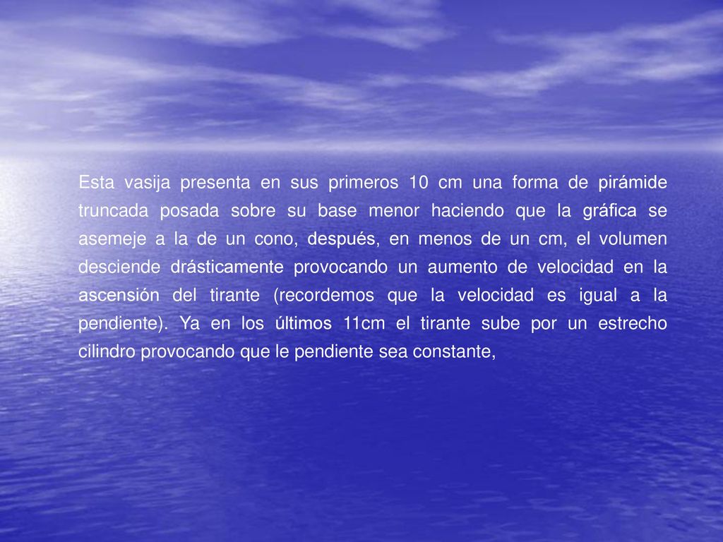 Esta vasija presenta en sus primeros 10 cm una forma de pirámide truncada posada sobre su base menor haciendo que la gráfica se asemeje a la de un cono, después, en menos de un cm, el volumen desciende drásticamente provocando un aumento de velocidad en la ascensión del tirante (recordemos que la velocidad es igual a la pendiente).
