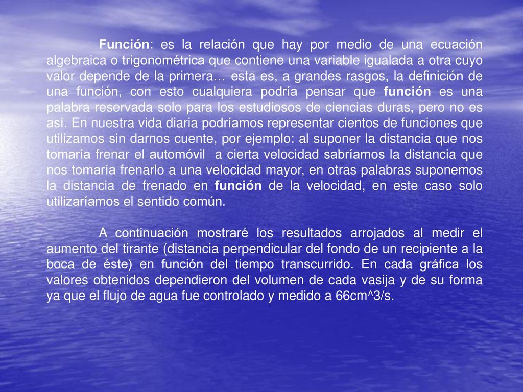 Función: es la relación que hay por medio de una ecuación algebraica o trigonométrica que contiene una variable igualada a otra cuyo valor depende de la primera… esta es, a grandes rasgos, la definición de una función, con esto cualquiera podría pensar que función es una palabra reservada solo para los estudiosos de ciencias duras, pero no es así. En nuestra vida diaria podríamos representar cientos de funciones que utilizamos sin darnos cuente, por ejemplo: al suponer la distancia que nos tomaría frenar el automóvil a cierta velocidad sabríamos la distancia que nos tomaría frenarlo a una velocidad mayor, en otras palabras suponemos la distancia de frenado en función de la velocidad, en este caso solo utilizaríamos el sentido común.