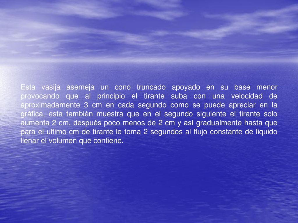Esta vasija asemeja un cono truncado apoyado en su base menor provocando que al principio el tirante suba con una velocidad de aproximadamente 3 cm en cada segundo como se puede apreciar en la gráfica, esta también muestra que en el segundo siguiente el tirante solo aumenta 2 cm, después poco menos de 2 cm y así gradualmente hasta que para el ultimo cm de tirante le toma 2 segundos al flujo constante de liquido llenar el volumen que contiene.