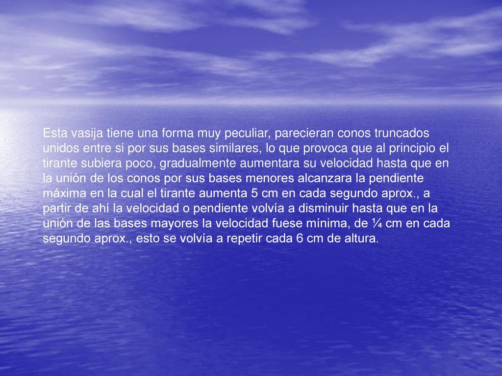 Esta vasija tiene una forma muy peculiar, parecieran conos truncados unidos entre si por sus bases similares, lo que provoca que al principio el tirante subiera poco, gradualmente aumentara su velocidad hasta que en la unión de los conos por sus bases menores alcanzara la pendiente máxima en la cual el tirante aumenta 5 cm en cada segundo aprox., a partir de ahí la velocidad o pendiente volvía a disminuir hasta que en la unión de las bases mayores la velocidad fuese mínima, de ¼ cm en cada segundo aprox., esto se volvía a repetir cada 6 cm de altura.