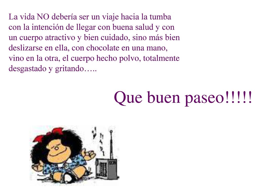 La vida NO debería ser un viaje hacia la tumba con la intención de llegar con buena salud y con un cuerpo atractivo y bien cuidado, sino más bien deslizarse en ella, con chocolate en una mano, vino en la otra, el cuerpo hecho polvo, totalmente desgastado y gritando…..